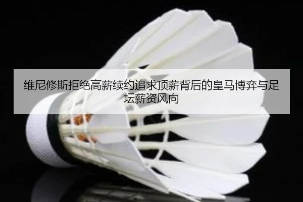 维尼修斯拒绝高薪续约追求顶薪背后的皇马博弈与足坛薪资风向