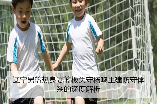 辽宁男篮热身赛篮板失守杨鸣重建防守体系的深度解析