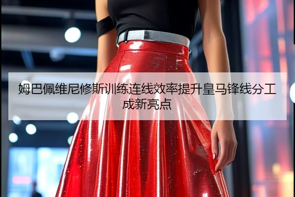 姆巴佩维尼修斯训练连线效率提升皇马锋线分工成新亮点
